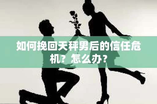 如何挽回天秤男后的信任危机？怎么办？