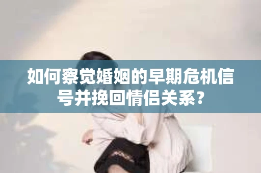 如何察觉婚姻的早期危机信号并挽回情侣关系？