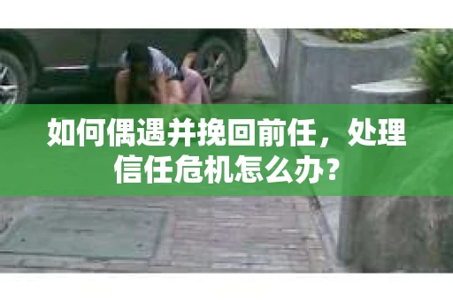 如何偶遇并挽回前任，处理信任危机怎么办？