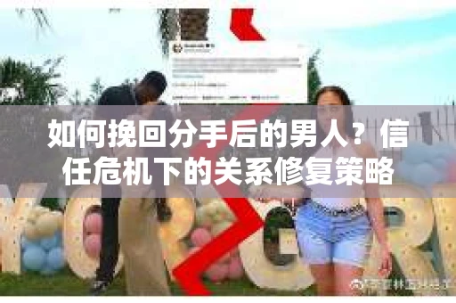 如何挽回分手后的男人？信任危机下的关系修复策略