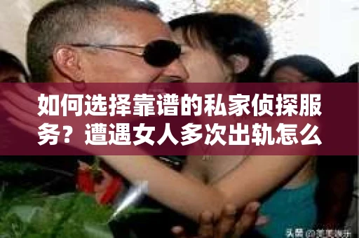 如何选择靠谱的私家侦探服务？遭遇女人多次出轨怎么办？