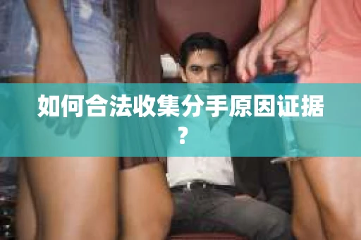 如何合法收集分手原因证据？