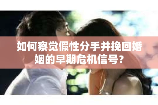 如何察觉假性分手并挽回婚姻的早期危机信号？