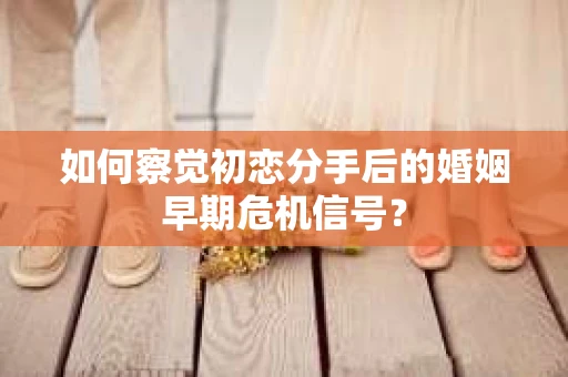 如何察觉初恋分手后的婚姻早期危机信号？