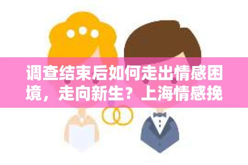 调查结束后如何走出情感困境，走向新生？上海情感挽回婚姻公司给出的专业建议