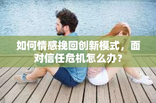 如何情感挽回创新模式，面对信任危机怎么办？