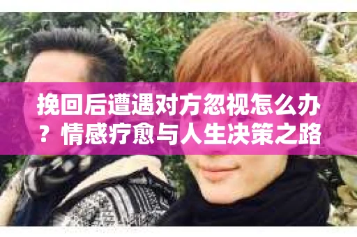 挽回后遭遇对方忽视怎么办？情感疗愈与人生决策之路
