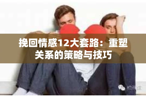 挽回情感12大套路：重塑关系的策略与技巧