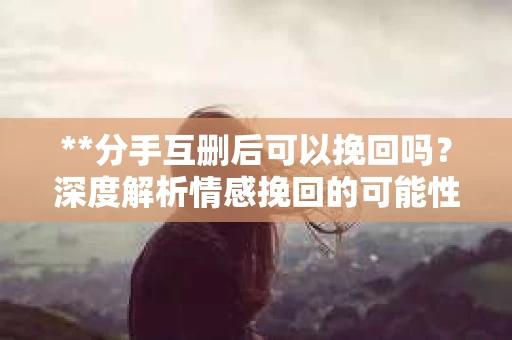 **分手互删后可以挽回吗？深度解析情感挽回的可能性**