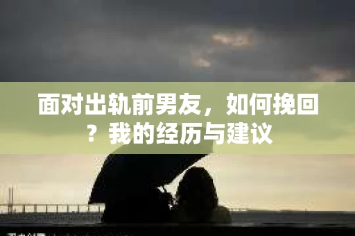 面对出轨前男友，如何挽回？我的经历与建议