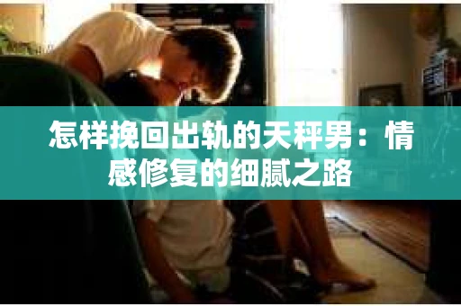 怎样挽回出轨的天秤男：情感修复的细腻之路