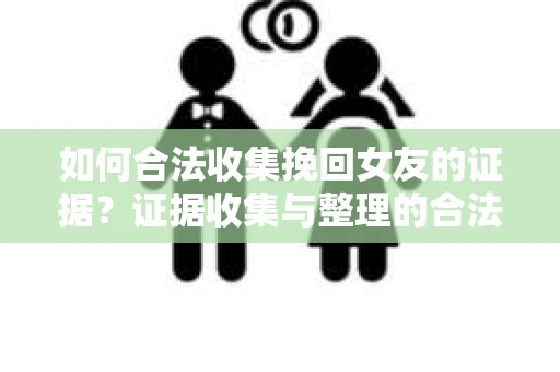如何合法收集挽回女友的证据？证据收集与整理的合法策略怎么办？
