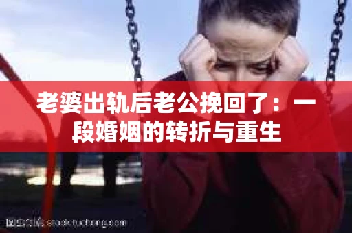老婆出轨后老公挽回了：一段婚姻的转折与重生