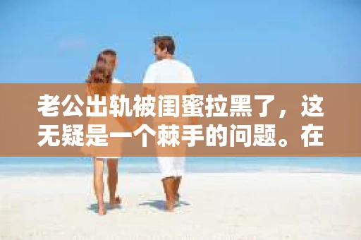 老公出轨被闺蜜拉黑了，这无疑是一个棘手的问题。在这个问题上，我想要和大家分享一下我的看法和经历，希望能给大家带来一些启示。