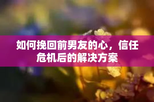 如何挽回前男友的心，信任危机后的解决方案