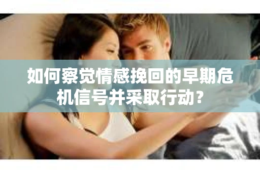如何察觉情感挽回的早期危机信号并采取行动？
