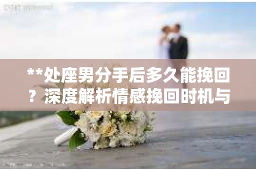 **处座男分手后多久能挽回？深度解析情感挽回时机与策略**