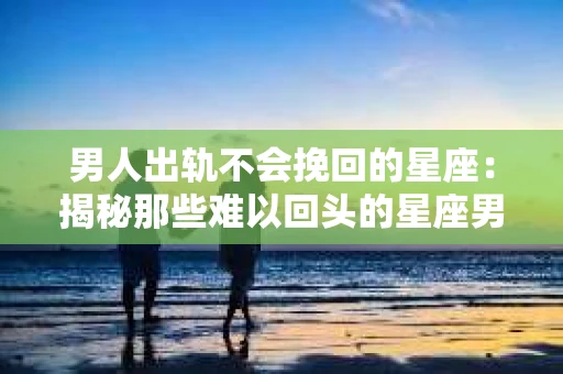 男人出轨不会挽回的星座：揭秘那些难以回头的星座男