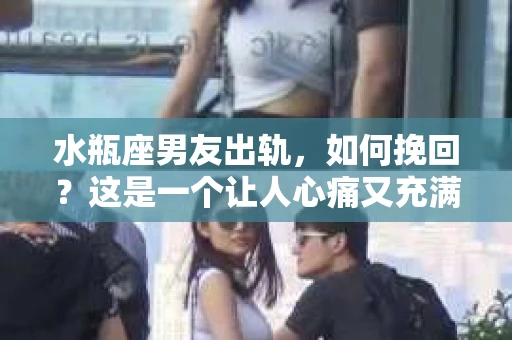 水瓶座男友出轨，如何挽回？这是一个让人心痛又充满挑战的问题。在爱情的世界里，我们总是希望找到那个对的人，但现实往往不尽如人意。今天，就让我们一起来探讨一下，当水瓶座男友出轨时，我们该如何挽回这段感情。