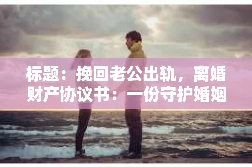 标题：挽回老公出轨，离婚财产协议书：一份守护婚姻与财产的明智选择