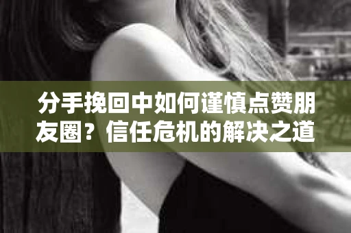 分手挽回中如何谨慎点赞朋友圈？信任危机的解决之道