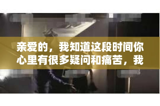 亲爱的，我知道这段时间你心里有很多疑问和痛苦，我也一样。我们在一起的时光，有欢笑也有泪水，那些美好的回忆，我永远都不会忘记。今天，我想通过这条短信，向你表达我的一些想法。