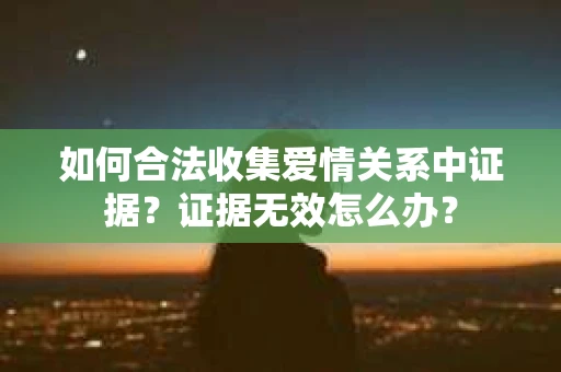 如何合法收集爱情关系中证据?证据无效怎么办? 如何合法收集爱情关系中证据?证据无效怎么办?