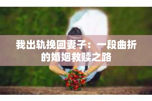 我出轨挽回妻子：一段曲折的婚姻救赎之路