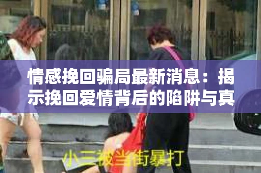 情感挽回骗局最新消息：揭示挽回爱情背后的陷阱与真相
