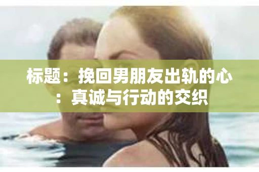 标题：挽回男朋友出轨的心：真诚与行动的交织