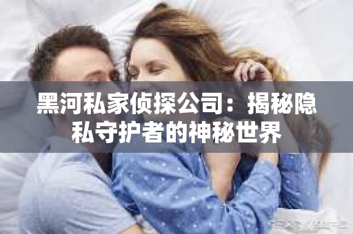 黑河私家侦探公司：揭秘隐私守护者的神秘世界