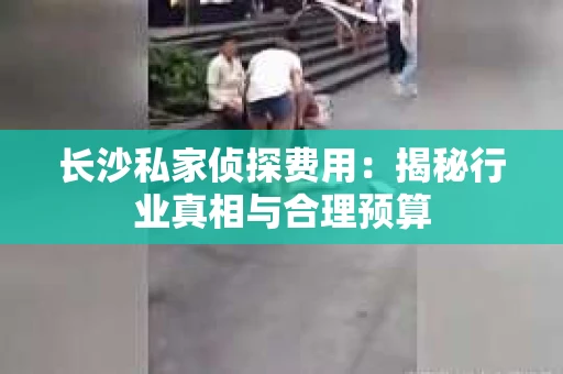 长沙私家侦探费用：揭秘行业真相与合理预算