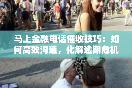 马上金融电话催收技巧：如何高效沟通，化解逾期危机