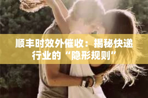 顺丰时效外催收：揭秘快递行业的“隐形规则”