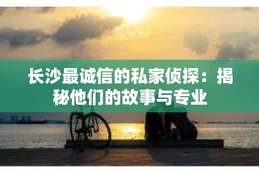 长沙最诚信的私家侦探：揭秘他们的故事与专业