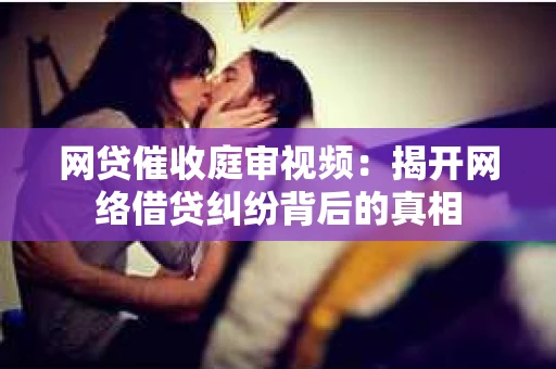 网贷催收庭审视频：揭开网络借贷纠纷背后的真相