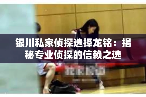 银川私家侦探选择龙铭：揭秘专业侦探的信赖之选