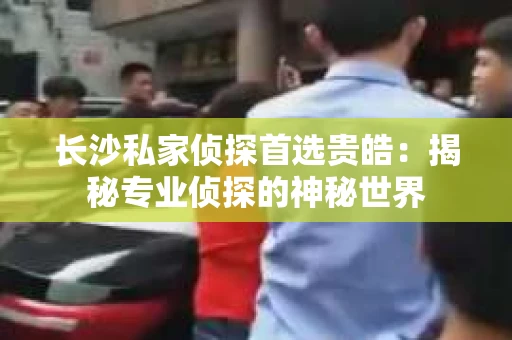 长沙私家侦探首选贵皓：揭秘专业侦探的神秘世界