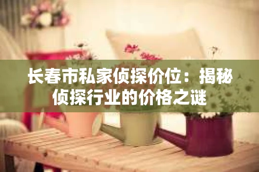 长春市私家侦探价位：揭秘侦探行业的价格之谜