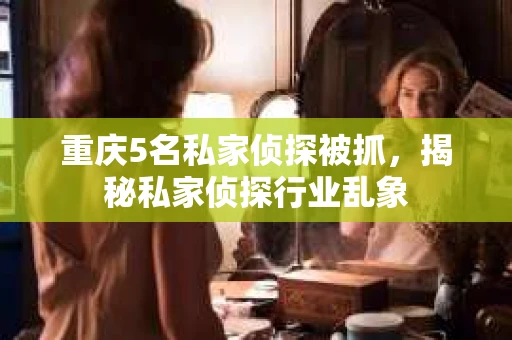 重庆5名私家侦探被抓，揭秘私家侦探行业乱象