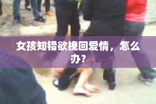 女孩知错欲挽回爱情,怎么办? 女孩知错欲挽回爱情,怎么办?