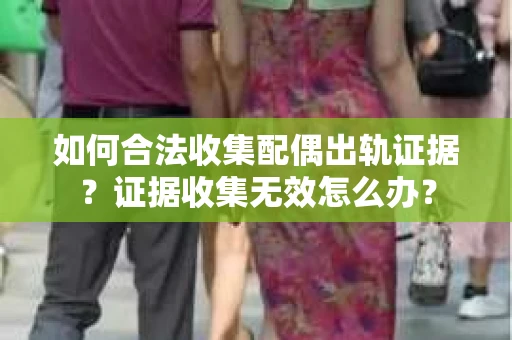 如何合法收集配偶出轨证据？证据收集无效怎么办？