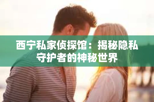 西宁私家侦探馆：揭秘隐私守护者的神秘世界