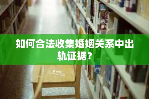 如何合法收集婚姻关系中出轨证据？