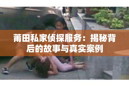 莆田私家侦探服务：揭秘背后的故事与真实案例