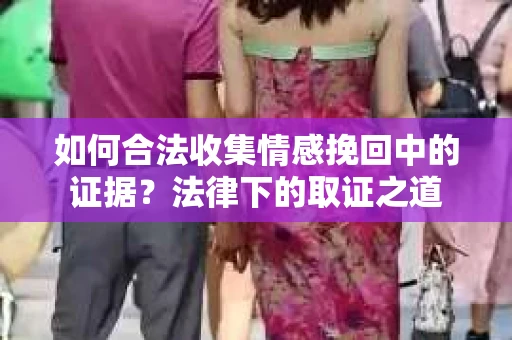 如何合法收集情感挽回中的证据？法律下的取证之道