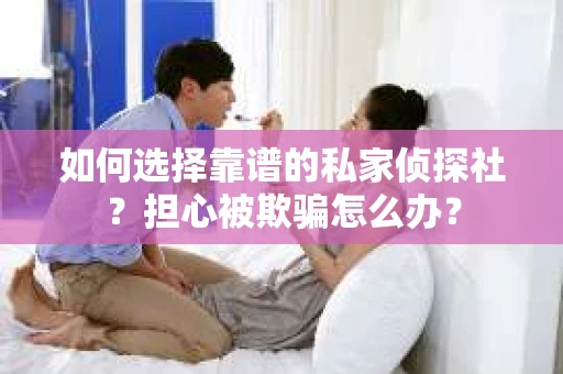 如何选择靠谱的私家侦探社？担心被欺骗怎么办？