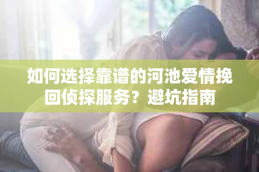 如何选择靠谱的河池爱情挽回侦探服务？避坑指南
