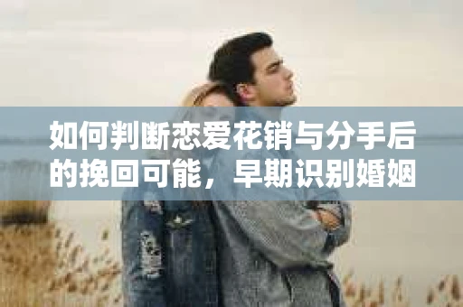 如何判断恋爱花销与分手后的挽回可能，早期识别婚姻危机的关键信号