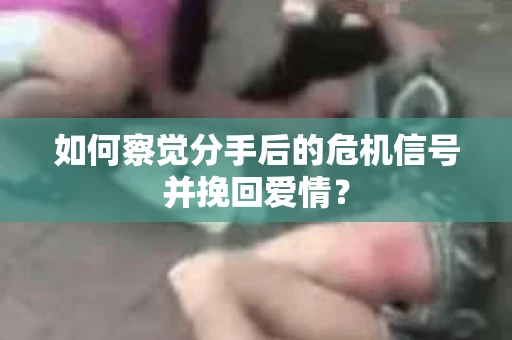 如何察觉分手后的危机信号并挽回爱情？